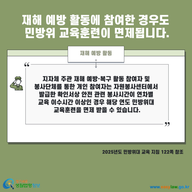 재해 예방 활동에 참여한 경우도 민방위 교육훈련이 면제됩니다. 재해 예방 활동 지자체 주관 재해 예방·복구 활동 참여자 및 봉사단체를 통한 개인 참여자는 자원봉사센터에서 발급한 확인서상 안전 관련 봉사시간이 연차별 교육 이수시간 이상인 경우 해당 연도 민방위대 교육훈련을 면제 받을 수 있습니다. 2025년도 민방위대 교육 지침 122쪽 참조