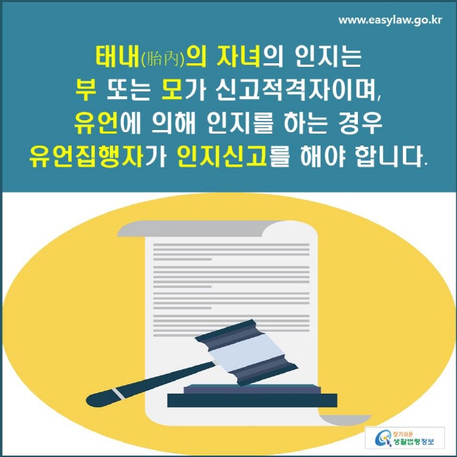 태내(胎內)의 자녀의 인지는 부 또는 모가 신고적격자이며, 유언에 의해 인지를 하는 경우 유언집행자가 인지신고를 해야 합니다.