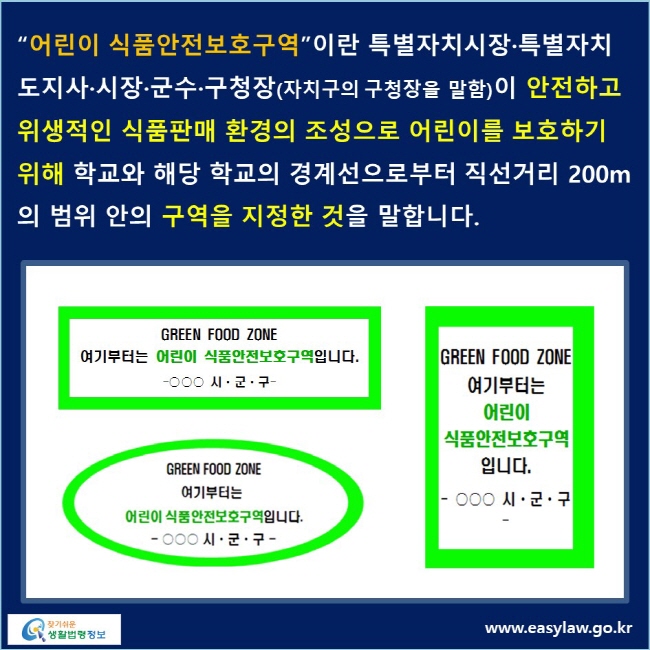 “어린이 식품안전보호구역”이란 특별자치시장·특별자치도지사·시장·군수·구청장(자치구의 구청장을 말함)이 안전하고 위생적인 식품판매 환경의 조성으로 어린이를 보호하기 위해 학교와 해당 학교의 경계선으로부터 직선거리 200m의 범위 안의 구역을 지정한 것을 말합니다.
green food zone 여기부터는 어린이 식품안전보호구역입니다. -OOO 시·군·구-로 된 이미지가 있습니다.