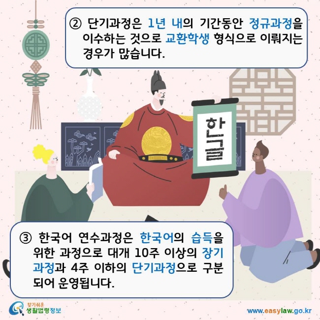 ② 단기과정은 1년 내의 기간동안 정규과정을 이수하는 것으로 교환학생 형식으로 이뤄지는 경우가 많습니다. ③ 한국어 연수과정은 한국어의 습득을 위한 과정으로 대개 10주 이상의 장기 과정과 4주 이하의 단기과정으로 구분 되어 운영됩니다. 찾기쉬운생활법령정보 로고 www.easylaw.go.kr