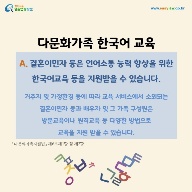 A. 결혼이민자 등은 언어소통 능력 향상을 위한 한국어교육 등을 지원받을 수 있습니다.   거주지 및 가정환경 등에 따라 교육 서비스에서 소외되는 결혼이민자 등과 배우자 및 그 가족 구성원은  방문교육이나 원격교육 등 다양한 방법으로  교육을 지원 받을 수 있습니다. 「다문화가족지원법」 제6조제1항 및 제3항