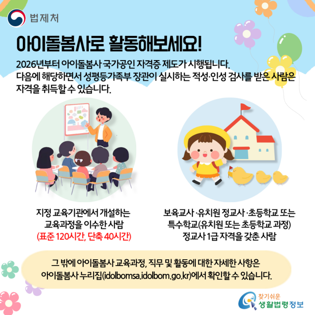 아이돌보미로 활동해보세요! 2026년부터 아이돌봄사 국가공인 자격증 제도가 시행됩니다. 다음에 해당하면서 성평등가족부 장관이 실시하는 적성·인성 검사를 받은 사람은 자격을 취득할 수 있습니다. 지정 교육기관에서 개설하는 교육과정을 이수한 사람(표준 120시간, 단축 40시간) / 보육교사·유치원 정교사·초등학교 또는 특수학교(유치원 또는 초등학교 과정) 정교사 1급 자격을 갖춘 사람 그 밖에 아이돌봄사 교육과정, 직무 및 활동에 대한 자세한 사항은 아이돌봄사 누리집(idolbomsa.idolbom.go.kr)에서 확인할 수 있습니다.