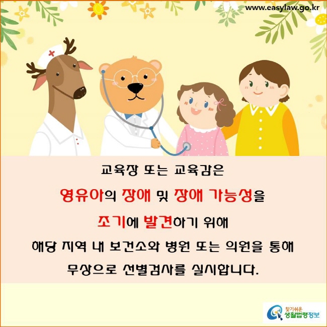교육장 또는 교육감은 영유아의 장애 및 장애 가능성을 조기에 발견하기 위해 
해당 지역 내 보건소와 병원 또는 의원을 통해
무상으로 선별검사를 실시합니다(「장애인 등에 대한 특수교육법」 제14조제1항 및 「장애인 등에 대한 특수교육법 시행령」 제9조제1항).

