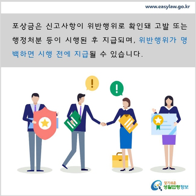 포상금은 신고사항이 위반행위로 확인돼 고발 또는 행정처분 등이 시행된 후 지급되며, 위반행위가 명백하면 시행 전에 지급될 수 있습니다. www.easylaw.go.kr 찾기 쉬운 생활법령정보 로고