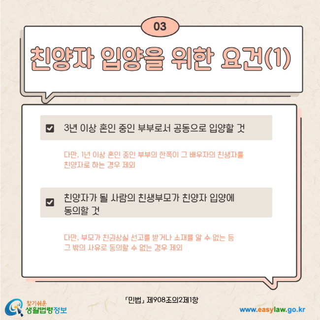 03. 친양자 입양을 위한 요건(1) 3년 이상 혼인 중인 부부로서 공동으로 입양할 것 다만, 1년 이상 혼인 중인 부부의 한쪽이 그 배우자의 친생자를 친양자로 하는 경우 제외. 친양자가 될 사람의 친생부모가 친양자 입양에 동의할 것 다만, 부모가 친권상실 선고를 받거나 소재를 알 수 없는 등 그 밖의 사유로 동의할 수 없는 경우 제외. 민법 제908조의2제1항