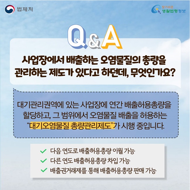 Q. 사업장에서 배출하는 오염물질의 총량을&nbsp; 관리하는 제도가&nbsp;있다고 하던데, 무엇인가요? A. 대기관리권역에 있는 사업장에 연간 배출허용총량을&nbsp; 할당하고, 그 범위에서 오염물질 배출을 허용하는 &nbsp;“대기오염물질 총량관리제도”가 시행 중입니다. 다음 연도로 배출허용총량 이월 가능 /다른 연도 배출허용총량 차입 가능 /배출권거래제를 통해 배출허용총량 판매 가능