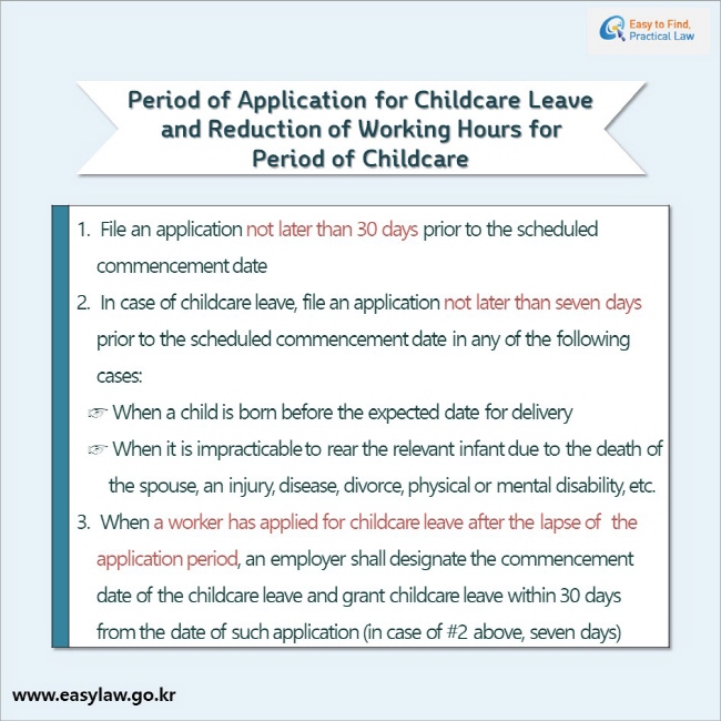 Period of Application for Childcare Leave and Reduction of Working Hours for Period of Childcare 1.  File an application not later than 30 days prior to the scheduled commencement date 2. In case of childcare leave, file an application not later than seven days prior to the scheduled commencement date in any of the following cases: (1) When a child is born before the expected date for delivery, (2) When it is impracticable to rear the relevant infant due to the death of the spouse, an injury, disease, divorce, physical or mental disability, etc. 3. When a worker has applied for childcare leave after the lapse of  the application period, an employer shall designate the commencement date of the childcare leave and grant childcare leave within 30 days from the date of such application (in case of #2 above, seven days)