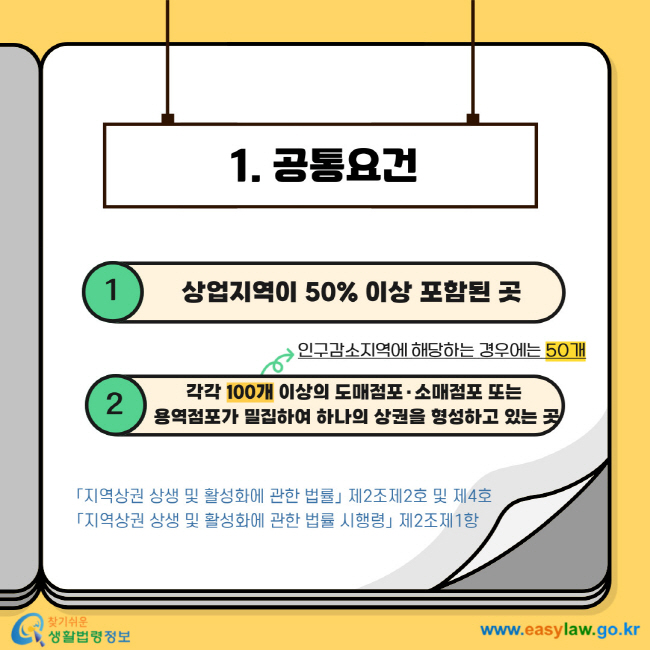 1. 공통요건 1 상업지역이 50% 이상 포함된 곳 2 100개 이상의 도매점포·소매점포 또는 용역점포가 밀집하여 하나의 상권을 형성하고 있는 곳 (인구감소지역에 해당하는 경우에는 50개)「지역상권 상생 및 활성화에 관한 법률」 제2조제2호 및 제4호 「지역상권 상생 및 활성화에 관한 법률 시행령」 제2조제1항 