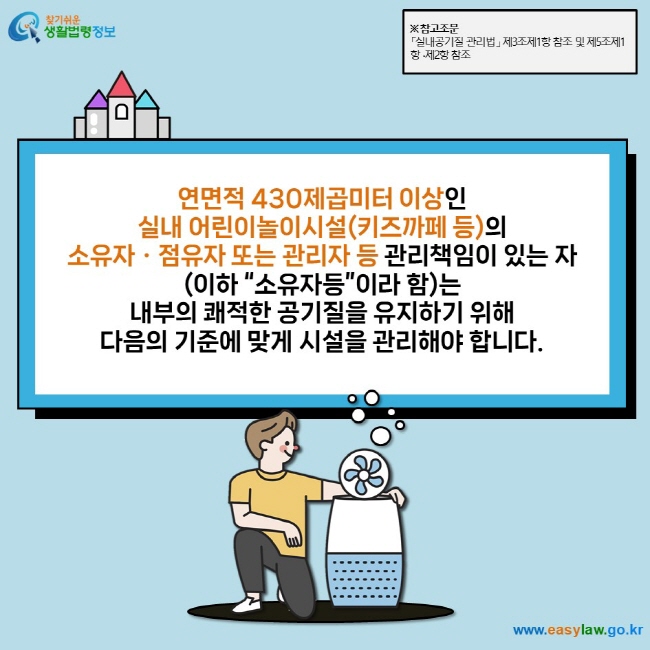 연면적 430제곱미터 이상인  실내 어린이놀이시설(키즈까페 등)의  소유자ㆍ점유자 또는 관리자 등 관리책임이 있는 자 (이하 “소유자등”이라 함)는  내부의 쾌적한 공기질을 유지하기 위해  다음의 기준에 맞게 시설을 관리해야 합니다.  ※ 참고조문 「실내공기질 관리법」 제3조제1항 참조 및 제5조제1항 ∙제2항 참조