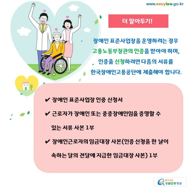 더 알아두기! 장애인 표준사업장을 운영하려는 경우 고용노동부장관의 인증을 받아야 하며, 인증을 신청하려면 다음의 서류를 한국장애인고용공단에 제출해야 합니다. ✔ 장애인 표준사업장 인증 신청서 ✔ 근로자가 장애인 또는 중증장애인임을 증명할 수 있는 서류 사본 1부 ✔ 장애인근로자의 임금대장 사본(인증 신청을 한 날이 속하는 달의 전달에 지급한 임금대장 사본) 1부