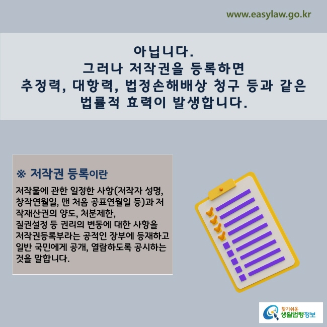 www.easylaw.go.kr 아닙니다. 그러나 저작권을 등록하면 추정력, 대항력, 법정손해배상 청구 등과 같은 법률적 효력이 발생합니다.※ 저작권 등록이란  저작물에 관한 일정한 사항(저작자 성명, 창작연월일, 맨 처음 공표연월일 등)과 저작재산권의 양도, 처분제한, 질권설정 등 권리의 변동에 대한 사항을 저작권등록부라는 공적인 장부에 등재하고 일반 국민에게 공개, 열람하도록 공시하는 것을 말합니다.