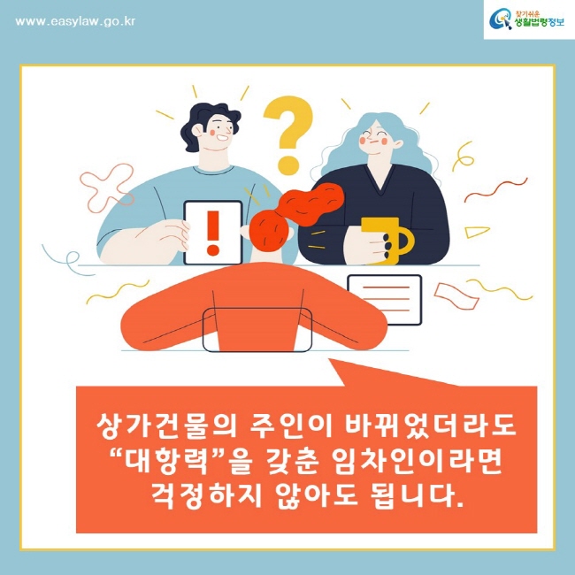 찾기쉬운생활법령정보www.easylaw.go.kr상가건물의 주인이 바뀌었더라도 “대항력”을 갖춘 임차인이라면 걱정하지 않아도 됩니다. 