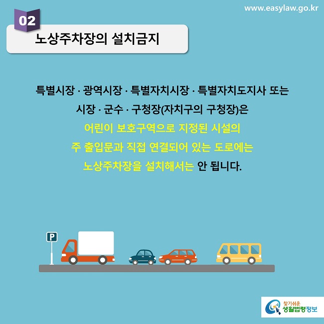 02 노상주차장의 설치금지특별시장 · 광역시장 · 특별자치시장 · 특별자치도지사 또는 시장 · 군수 · 구청장(자치구의 구청장)은 어린이 보호구역으로 지정된 시설의 주 출입문과 직접 연결되어 있는 도로에는 노상주차장을 설치해서는 안 됩니다.