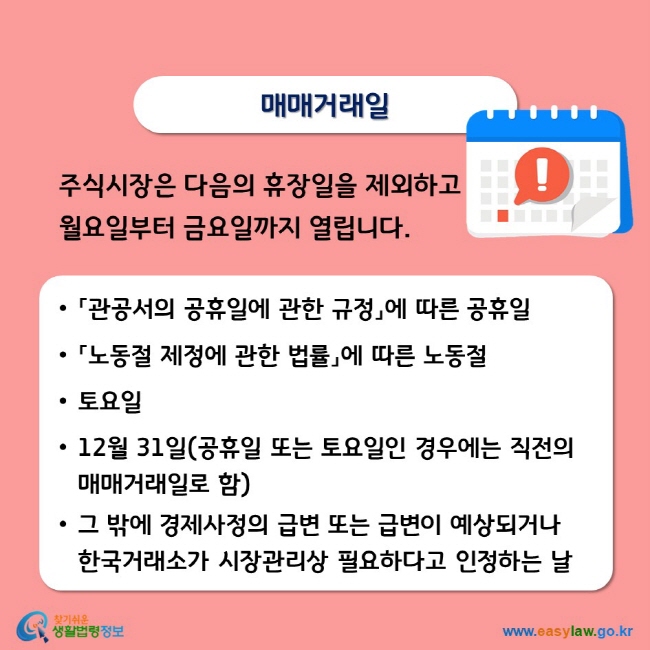 매매거래일 주식시장은 다음의 휴장일을 제외하고 월요일부터 금요일까지 열립니다. • 「관공서의 공휴일에 관한 규정」에 따른 공휴일 • 「노동절 제정에 관한 법률」에 따른 노동절 •토요일 • 12월 31일(공휴일 또는 토요일인 경우에는 직전의 매매거래일로 함) • 그 밖에 경제사정의 급변 또는 급변이 예상되거나 한국거래소가 시장관리상 필요하다고 인정하는 날