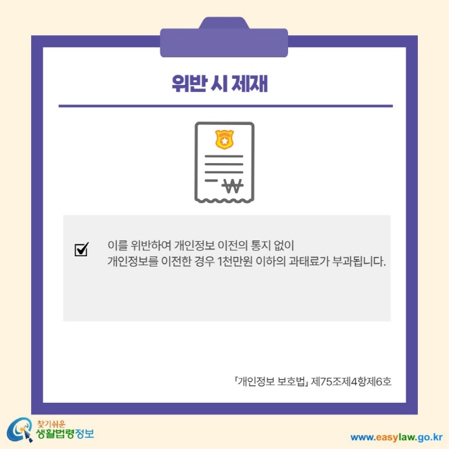 위반 시 제재 이를 위반하여 개인정보 이전의 통지 없이 개인정보를 이전한 경우 1천만원 이하의 과태료가 부과됩니다. 개인정보 보호법 제75조제4항제6호