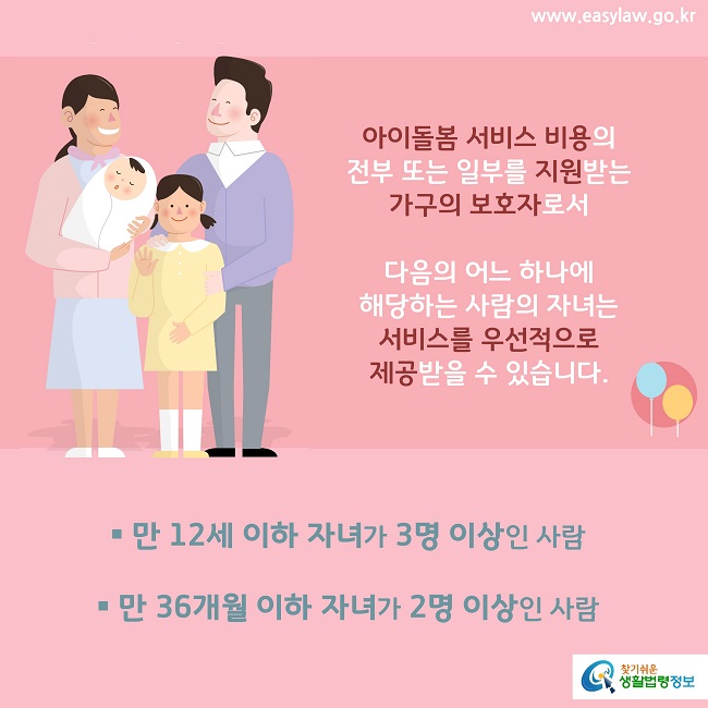 아이돌봄 서비스 비용의 
전부 또는 일부를 지원받는 가구의 보호자로서 다음의 어느 하나에 해당하는 사람의 자녀는 
서비스를 우선적으로 제공받을 수 있습니다.
만 12세 이하 자녀가 3명 이상인 사람 
만 36개월 이하 자녀가 2명 이상인 사람


