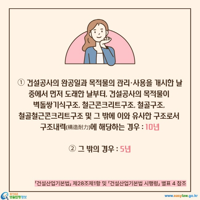 ① 건설공사의 완공일과 목적물의 관리·사용을 개시한 날 중에서 먼저 도래한 날부터, 건설공사의 목적물이  벽돌쌓기식구조, 철근콘크리트구조, 철골구조,  철골철근콘크리트구조 및 그 밖에 이와 유사한 구조로서  구조내력(構造耐力)에 해당하는 경우 : 10년  ② 그 밖의 경우 : 5년