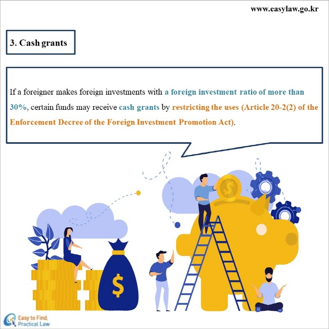 3. Cash grants
If a foreigner makes foreign investments with a foreign investment ratio of more than 30%, certain funds may receive cash grants by restricting the uses (Article 20-2(2) of the Enforcement Decree of the Foreign Investment Promotion Act).

www.easylaw.go.kr Esay to find Practical Law