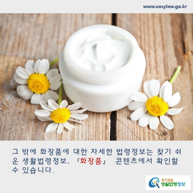 그 밖에 화장품에 대한 자세한 법령정보는 찾기 쉬운 생활법령정보, 화장품 콘텐츠에서 확인할 수 있습니다. www.easylaw.go.kr 찾기쉬운 생활법령정보 로고