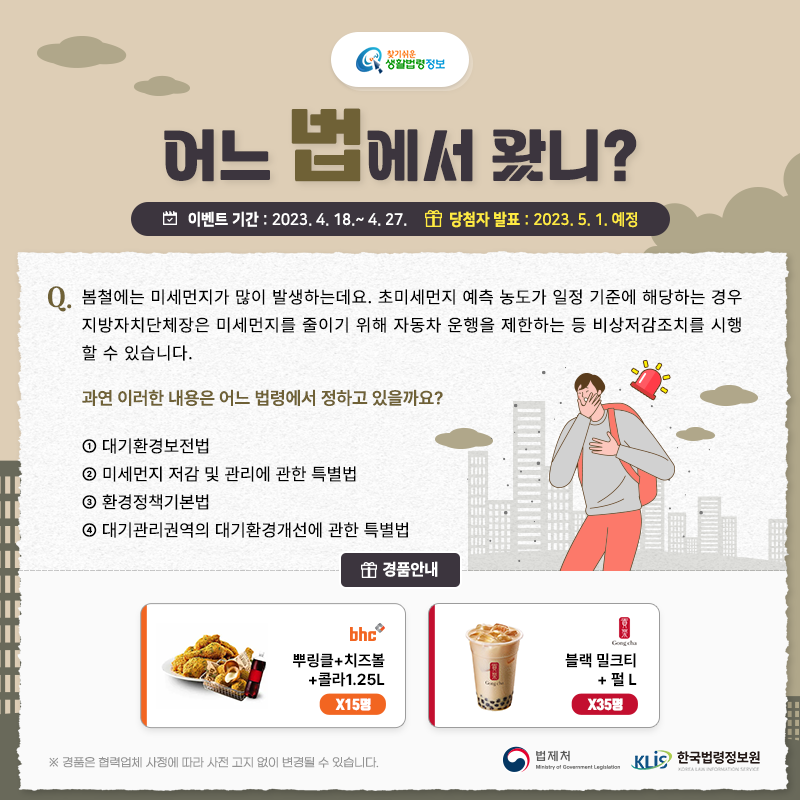 찾기 쉬운 생활법령정보 어느 법에서 왔니? 이벤트 기간: 2023. 4. 18. ~ 4. 27. 당첨자 발표: 2023. 5. 1. 예정 Q. 봄철에는 미세먼지가 많이 발생하는데요. 초미세먼지 예측 농도가 일정 기준에 해당하는 경우     지방자치단체장은 미세먼지를 줄이기 위해 자동차 운행을 제한하는 등 비상저감조치를 시행할 수 있습니다.     과연 이러한 내용은 어느 법령에서 정하고 있을까요?     ① 대기환경보전법    ② 미세먼지 저감 및 관리에 관한 특별법    ③ 환경정책기본법    ④ 대기관리권역의 대기환경개선에 관한 특별법  경품안내: [bhc] 뿌링클+치즈볼+콜라1.25L 15명,  [공차] 블랙밀크티+펄 L 35명 ※ 경품은 협력업체 사정에 따라 사전 고지 없이 변경될 수 있습니다.  법제처 한국법령정보원