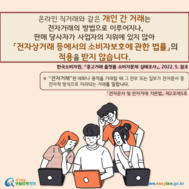 온라인 직거래와 같은 개인 간 거래는  전자거래의 방법으로 이루어지나,  판매 당사자가 사업자의 지위에 있지 않아  「전자상거래 등에서의 소비자보호에 관한 법률」의  적용을 받지 않습니다.