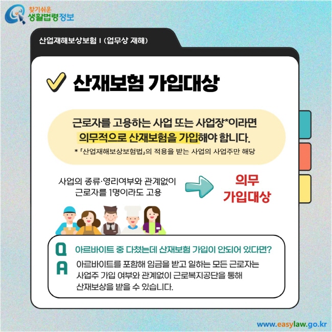 산재보험 가입대상: 근로자를 고용하는 사업 또는 사업장이라면 의무적으로 산재보험을 가입해야 합니다. (*「산업재해보상보험법」의 적용을 받는 사업의 사업주만 해당)  사업의 종류·영리여부와 관계없이 근로자를 1명이라도 고용 → 의무가입대상  Q&A Q. 아르바이트 중 다쳤는데 산재보험 가입이 안 되어 있다면? A. 아르바이트를 포함해 임금을 받고 일하는 모든 근로자는 사업주 가입 여부와 관계없이 근로복지공단을 통해 산재보상을 받을 수 있습니다.