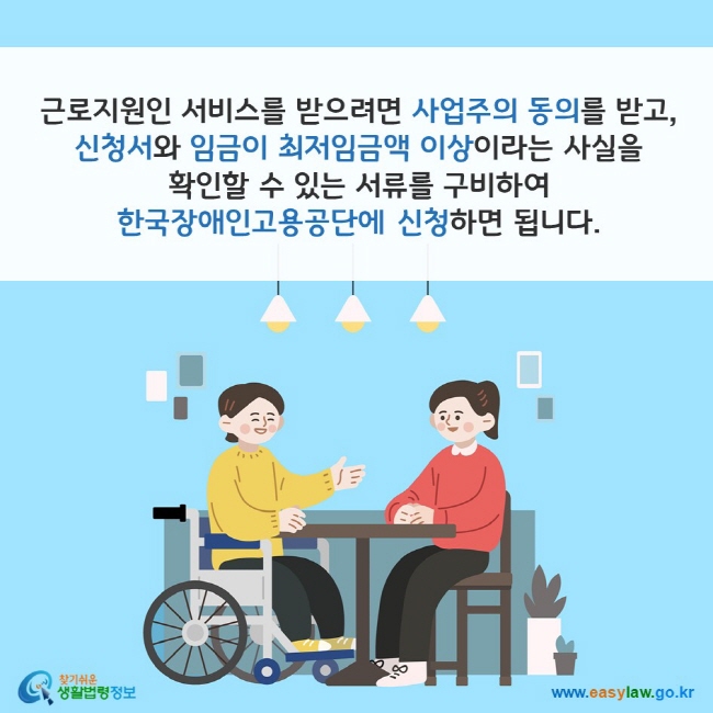 근로지원인 서비스를 받으려면 사업주의 동의를 받고, 신청서와 임금이 최저임금액 이상이라는 사실을 확인할 수 있는 서류를 구비하여 한국장애인고용공단에 신청하면 됩니다. 찾기쉬운 생활법령정보(www.easylaw.go.kr)