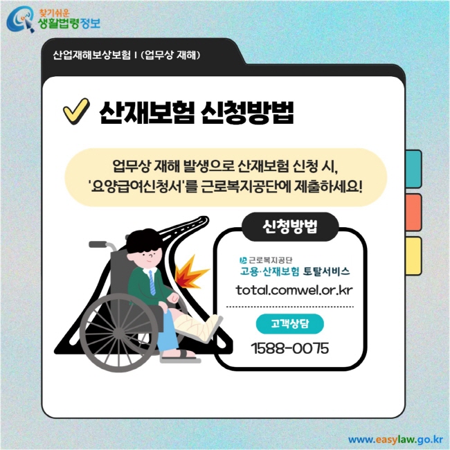 산재보험 신청방법: 업무상 재해 발생으로 산재보험 신청 시, ‘요양급여신청서’를 근로복지공단에 제출하세요!  신청방법  근로복지공단 고용·산재보험 토탈서비스: total.comwel.or.kr  고객상담: 1588-0075