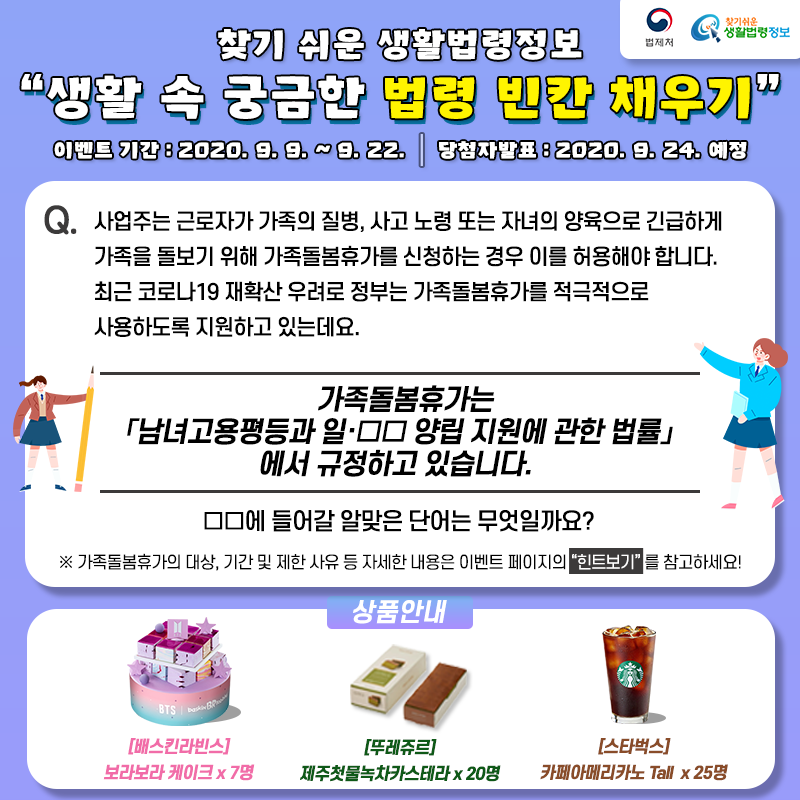 생활 속 궁금한 법령 빈칸 채우기 이벤트 찾기 쉬운 생활법령정보 생활 속 궁금한 법령 빈칸 채우기 이벤트Q. 사업주는 근로자가 가족의 질병, 사고 노령 또는 자녀의 양육으로 긴급하게 가족을 돌보기 위해 가족돌봄휴가를 신청하는 경우 이를 허용해야 합니다. 최근 코로나19 재확산 우려로 정부는 가족돌봄휴가를 적극적으로 사용하도록 지원하고 있는데요. 가족돌봄휴가는 「남녀고용평등과 일·□□ 양립 지원에 관한 법률」에서 규정하고 있습니다. □□에 들어갈 알맞은 단어는 무엇일까요? ※ 가족돌봄휴가의 대상, 기간 및 제한 사유 등 자세한 내용은 이벤트 페이지의 “힌트보기”를 참고하세요!기간: 2020. 9. 9. ~ 9. 22.발표: 2020. 9. 24. 예정경품: 배스킨라빈스 보라보라 케이트 7명, 뚜레쥬르 제주첫물녹차카스테라 20명, 스타벅스 카페아메리카노 Tall 25명