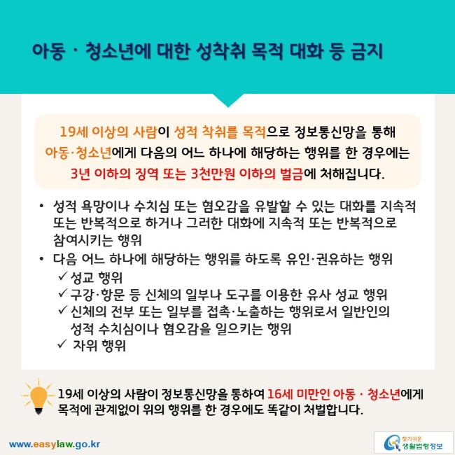 아동ᆞ청소년에 대한 성착취 목적 대화 등 금지 19세 이상의 사람이 성적 착취를 목적으로 정보통신망을 통해 아동·청소년에게 다음의 어느 하나에 해당하는 행위를 한 경우에는 3년 이하의 징역 또는 3천만원 이하의 벌금에 처해집니다. ∙성적 욕망이나 수치심 또는 혐오감을 유발할 수 있는 대화를 지속적 또는 반복적으로 하거나 그러한 대화에 지속적 또는 반복적으로  참여시키는 행위 ∙다음 어느 하나에 해당하는 행위를 하도록 유인·권유하는 행위 √성교 행위 √구강·항문 등 신체의 일부나 도구를 이용한 유사 성교 행위 √신체의 전부 또는 일부를 접촉·노출하는 행위로서 일반인의 성적 수치심이나 혐오감을 일으키는 행위 √자위 행위 19세 이상의 사람이 정보통신망을 통하여 16세 미만인 아동ㆍ청소년에게 목적에 관계없이 위의 행위를 한 경우에도 똑같이 처벌합니다.