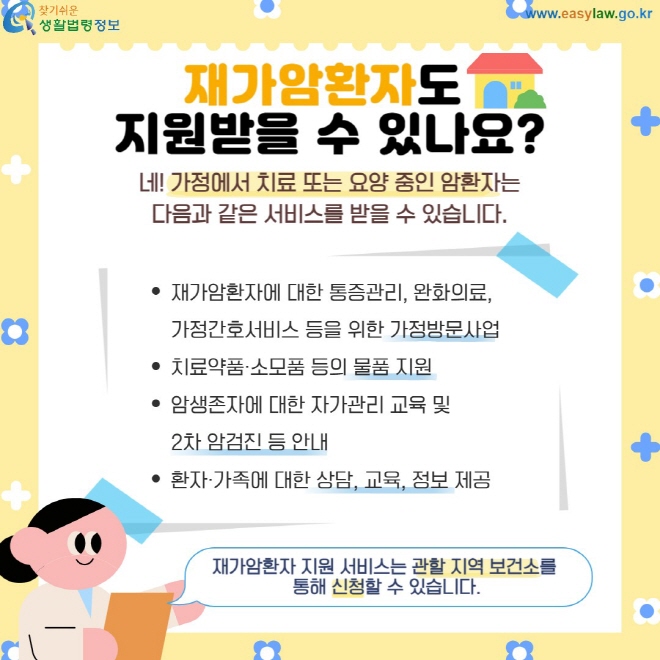 재가암환자도  지원받을 수 있나요? 네! 가정에서 치료 또는 요양 중인 암환자는 다음과 같은 서비스를 받을 수 있습니다. 재가암환자에 대한 통증관리, 완화의료,  가정간호서비스 등을 위한 가정방문사업 치료약품·소모품 등의 물품 지원 암생존자에 대한 자가관리 교육 및   2차 암검진 등 안내 환자·가족에 대한 상담, 교육, 정보 제공 재가암환자 지원 서비스는 관할 지역 보건소를  통해 신청할 수 있습니다.