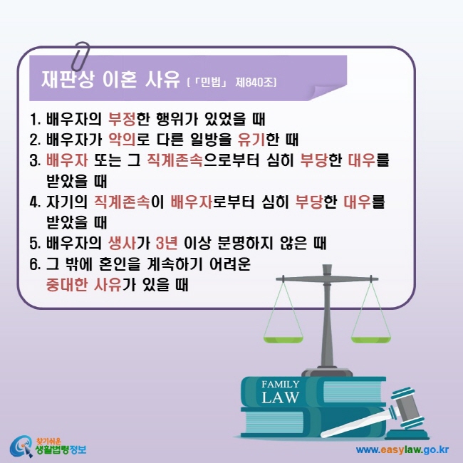 재판상 이혼 사유 (「민법」 제840조) 1. 배우자의 부정한 행위가 있었을 때 2. 배우자가 악의로 다른 일방을 유기한 때 3. 배우자 또는 그 직계존속으로부터 심히 부당한 대우를 받았을 때 4. 자기의 직계존속이 배우자로부터 심히 부당한 대우를 받았을 때 5. 배우자의 생사가 3년 이상 분명하지 않은 때 6. 그 밖에 혼인을 계속하기 어려운 중대한 사유가 있을 때 