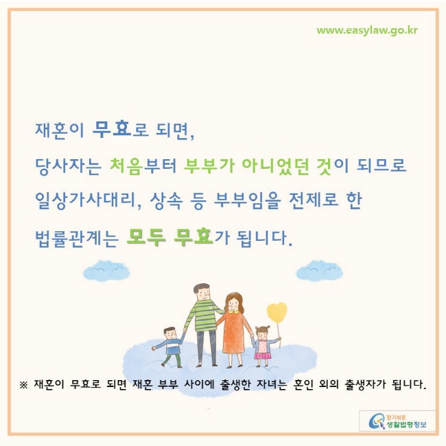 찾기쉬운 생활법령정보 www.easylaw.go.kr 
재혼이 무효로 되면,  당사자는 처음부터 부부가 아니었던 것이 되므로 일상가사대리, 상속 등 부부임을 전제로 한  법률관계는 모두 무효가 됩니다. 
※ 재혼이 무효로 되면 재혼 부부 사이에 출생한 자녀는 혼인 외의 출생자가 됩니다. 