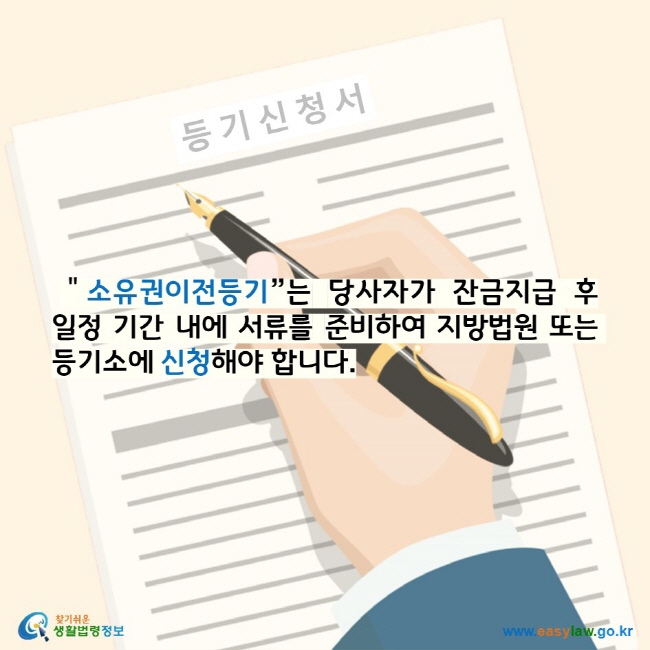 "소유권이전등기”는 당사자가 잔금지급 후 일정 기간 내에 서류를 준비하여 지방법원 또는 등기소에 신청해야 합니다. 찾기 쉬운 생활법령정보 로고 www.easylaw.go.kr