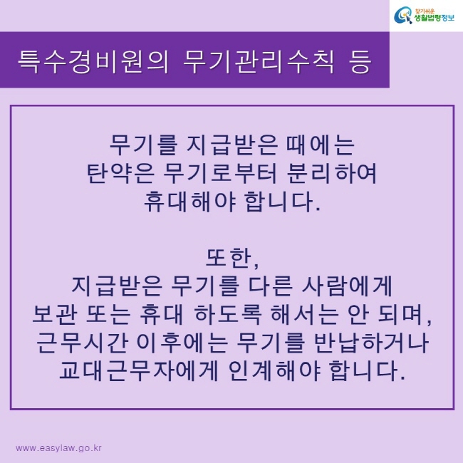 찾기쉬운생활법령정보 로고
www.easylaw.go.kr
특수경비원의 무기관리수칙 등
무기를 지급받은 때에는 탄약은 무기로부터 분리하여 휴대해야 합니다.
또한, 지급받은 무기를 다른 사람에게 보관 또는 휴대 하도록 해서는 안 되며, 근무시간 이후에는 무기를 반납하거나 교대근무자에게 인계해야 합니다.
