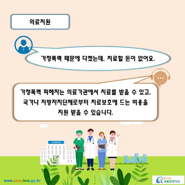 의료지원

가정폭력 때문에 다쳤는데, 치료할 돈이 없어요.
가정폭력 피해자는 의료기관에서 치료를 받을 수 있고, 국가나 지방자치단체로부터 치료보호에 드는 비용을 지원 받을 수 있습니다.  