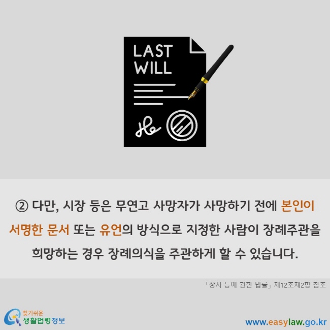 다만, 시장 등은 무연고 사망자가 사망하기 전에 본인이 서명한 문서 또는 유언의 방식으로 지정한 사람이 장례주관을 희망하는 경우 장례의식을 주관하게 할 수 있습니다. 「장사 등에 관한 법률」 제12조제2항 참조