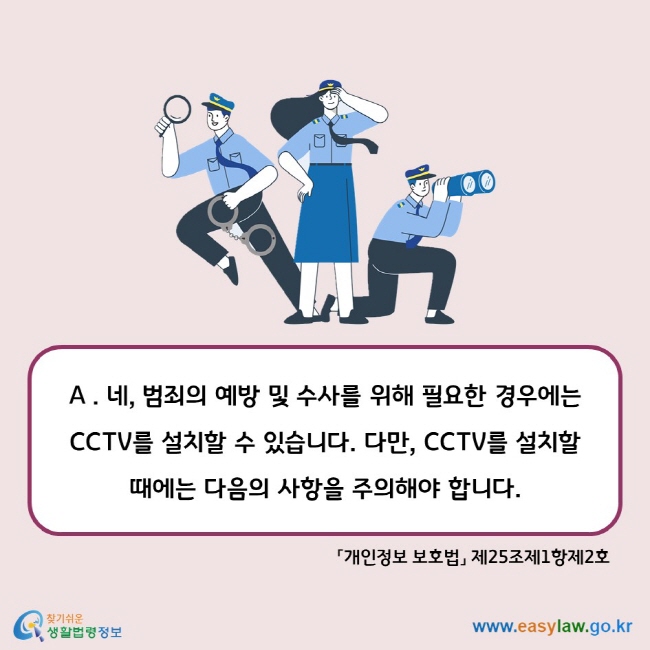 A . 네, 범죄의 예방 및 수사를 위해 필요한 경우에는 CCTV를 설치할 수 있습니다. 다만, CCTV를 설치할 때에는 다음의 사항을 주의해야 합니다. 「개인정보 보호법」 제25조제1항제2호
