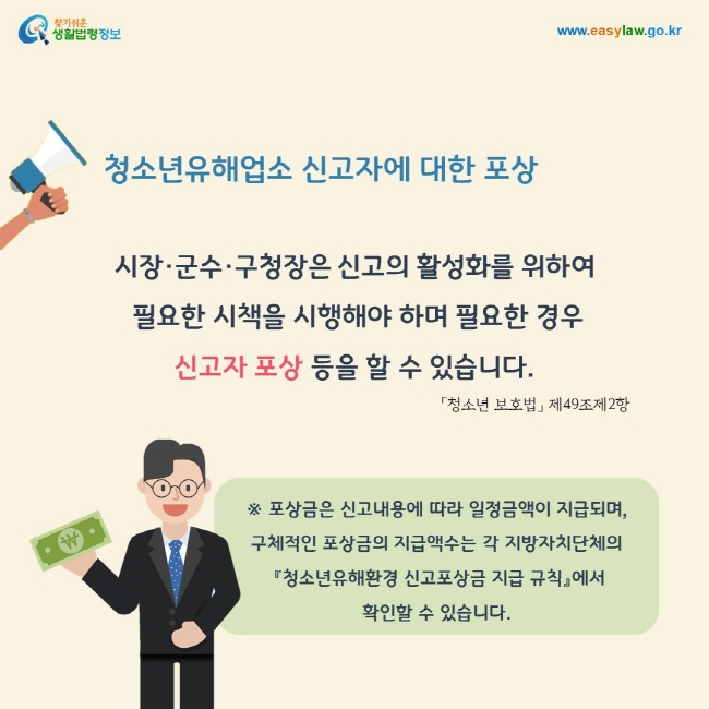 청소년유해업소 신고자에 대한 포상: 시장·군수·구청장은 신고의 활성화를 위하여  필요한 시책을 시행해야 하며 필요한 경우  신고자 포상 등을 할 수 있습니다. 포상금은 신고내용에 따라 일정금액이 지급되며,  구체적인 포상금의 지급액수는 각 지방자치단체의  『청소년유해환경 신고포상금 지급 규칙』에서  확인할 수 있습니다.「청소년 보호법」 제49조제2항