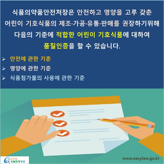 식품의약품안전처장은 안전하고 영양을 고루 갖춘 어린이 기호식품의 제조·가공·유통·판매를 권장하기위해 다음의 기준에 적합한 어린이 기호식품에 대하여 품질인증을 할 수 있습니다. 안전에 관한 기준 영양에 관한 기준 식품첨가물의 사용에 관한 기준