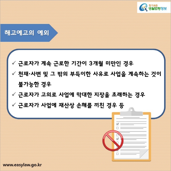 해고예고의 예외

√ 근로자가 계속 근로한 기간이 3개월 미만인 경우
√ 천재·사변 및 그 밖의 부득이한 사유로 사업을 계속하는 것이 불가능한 경우
√ 근로자가 고의로 사업에 막대한 지장을 초래하는 경우
√ 근로자가 사업에 재산상 손해를 끼친 경우 등