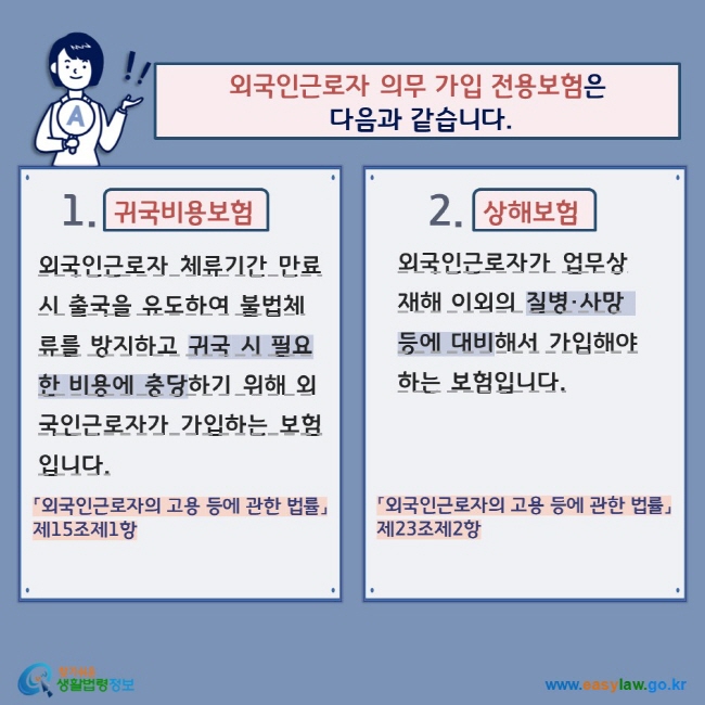 외국인근로자 의무 가입 전용보험은  다음과 같습니다. 1. 귀국비용보험 외국인근로자 체류기간 만료 시 출국을 유도하여 불법체류를 방지하고 귀국 시 필요한 비용에 충당하기 위해 외국인근로자가 가입하는 보험입니다. 「외국인근로자의 고용 등에 관한 법률」제15조제1항  2. 상해보험 외국인근로자가 업무상 재해 이외의 질병·사망 등에 대비해서 가입해야 하는 보험입니다. 「외국인근로자의 고용 등에 관한 법률」제23조제2항   