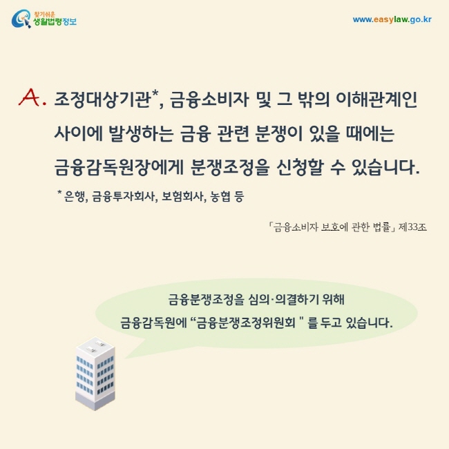 답변: 조정대상기관(은행, 금융투자회사, 보험회사, 농협 등), 금융소비자 및 그 밖의 이해관계인 사이에 발생하는 금융 관련 분쟁이 있을 때에는 금융감독원장에게 분쟁조정을 신청할 수 있습니다. 금융분쟁조정을 심의·의결하기 위해 금융감독원에 “금융분쟁조정위원회＂를 두고 있습니다.「금융소비자 보호에 관한 법률」 제33조