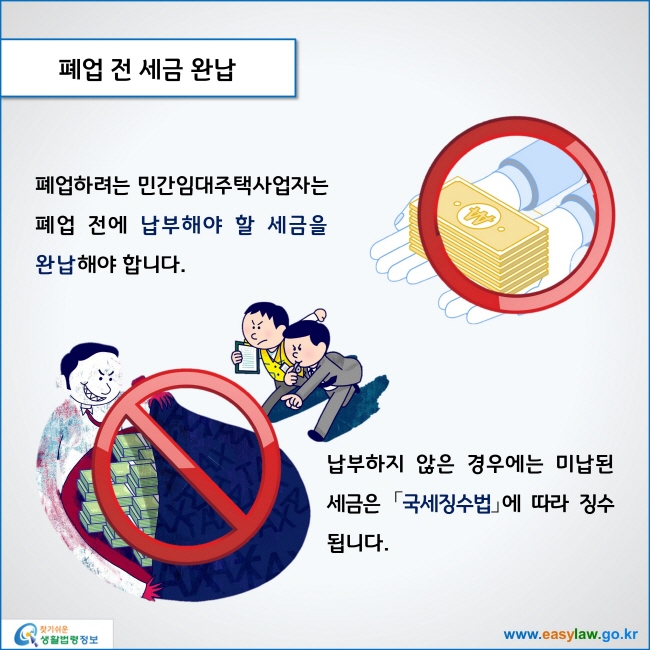 www.easylaw.go.kr 폐업 전 세금 완납 폐업하려는 민간임대주택사업자는 폐업 전에 납부해야 할 세금을 완납해야 합니다. 납부하지 않은 경우에는 미납된 세금은 국세징수법에 따라 징수됩니다. 