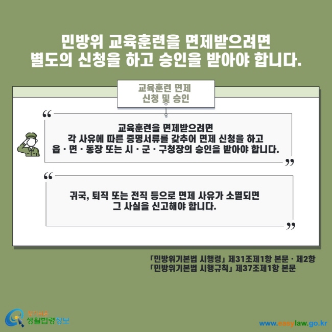 민방위 교육훈련을 면제받으려면 별도의 신청을 하고 승인을 받아야 합니다. 교육훈련 면제 신청 및 승인 교육훈련을 면제받으려면 각 사유에 따른 증명서류를 갖추어 면제 신청을 하고 읍 면 동장 또는 시 군 구청장의 승인을 받아야 합니다. 귀국, 퇴직 또는 전직 등으로 면제 사유가 소멸되면 그 사실을 신고해야 합니다. 민방위기본법 시행령 제31조제1항 본문 제2항 민방위기본법 시행규칙 제37조제1항 본문