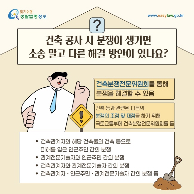 건축 공사 시 분쟁이 생기면 소송 말고 다른 해결 방안이 있나요? 건축분쟁전문위원회를 통해 분쟁을 해결할 수 있음/ 건축 등과 관련된&nbsp;다음의&nbsp;분쟁의 조정 및 재정을 하기 위해 국토교통부에&nbsp;건축분쟁전문위원회를 둠/ 건축관계자와 해당 건축물의 건축 등으로&nbsp;피해를 입은 인근주민 간의 분쟁, 관계전문기술자와 인근주민 간의 분쟁, 건축관계자와 관계전문기술자 간의 분쟁, 건축관계자ㆍ인근주민ㆍ관계전문기술자 간의 분쟁 등