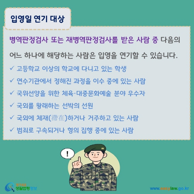 www.easylaw.go.kr 입영일 연기 대상 병역판정검사 또는 재병역판정검사를 받은 사람 중 다음의 어느 하나에 해당하는 사람은 입영을 연기할 수 있습니다. √ 고등학교 이상의 학교에 다니고 있는 학생 √ 연수기관에서 정해진 과정을 이수 중에 있는 사람 √ 국위선양을 위한 체육·대중문화예술 분야 우수자 √ 국외를 왕래하는 선박의 선원 √ 국외에 체재(滯在)하거나 거주하고 있는 사람 √ 범죄로 구속되거나 형의 집행 중에 있는 사람