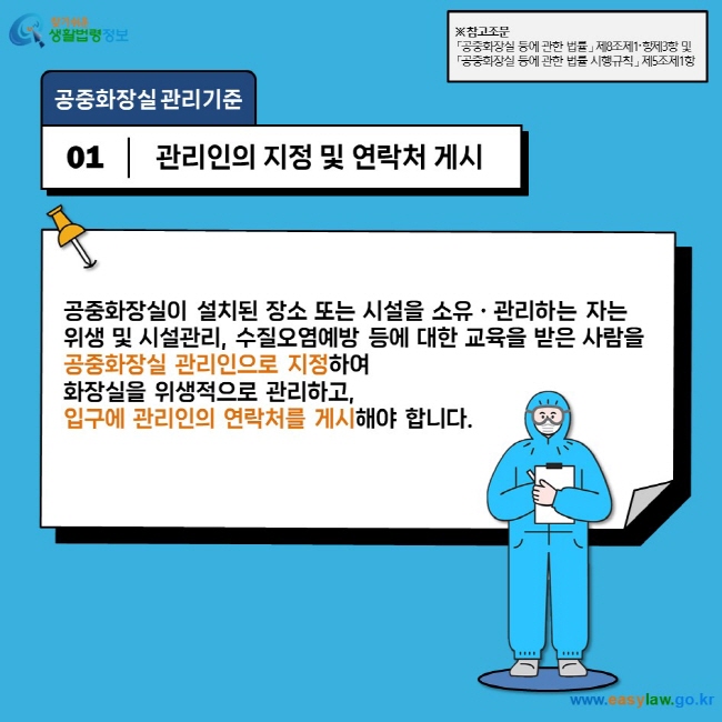 공중화장실 관리기준  01  관리인의 지정 및 연락처 게시  공중화장실이 설치된 장소 또는 시설을 소유ㆍ관리하는 자는  위생 및 시설관리, 수질오염예방 등에 대한 교육을 받은 사람을  공중화장실 관리인으로 지정하여  화장실을 위생적으로 관리하고,  입구에 관리인의 연락처를 게시해야 합니다.  ※ 참고조문 「공중화장실 등에 관한 법률」 제8조제1항〮제3항 및   「공중화장실 등에 관한 법률 시행규칙」 제5조제1항