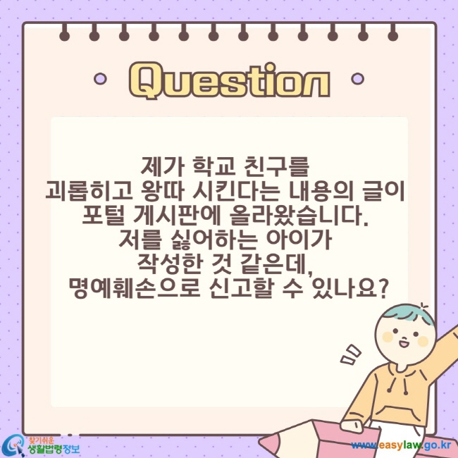 청소년의 인터넷 이용하기 ⑤ 제가 학교 친구를 괴롭히고 왕따 시킨다는 내용의 글이 포털 게시판에 올라왔습니다. 저를 싫어하는 아이가 작성한 것 같은데, 명예훼손으로 신고할 수 있나요?
