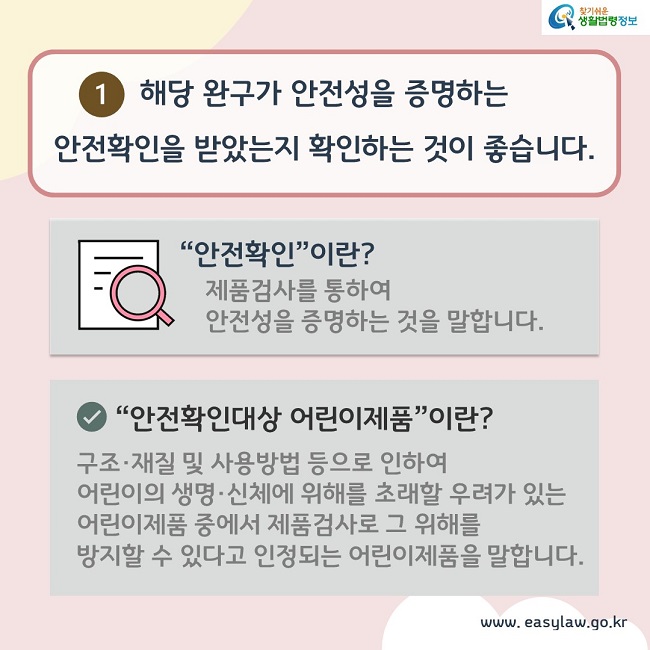 1. 해당 완구가 안전성을 증명하는 안전확인을 받았는지 확인하는 것이 좋습니다. “안전확인”이란? 제품검사를 통하여 안전성을 증명하는 것을 말합니다.“안전확인”이란? 제품검사를 통하여 안전성을 증명하는 것을 말합니다. “안전확인대상 어린이제품”이란? 구조·재질 및 사용방법 등으로 인하여 어린이의 생명·신체에 위해를 초래할 우려가 있는 어린이제품 중에서 제품검사로 그 위해를 방지할 수 있다고 인정되는 어린이제품을 말합니다.